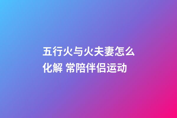 五行火与火夫妻怎么化解 常陪伴侣运动